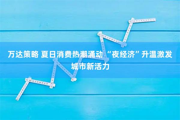 万达策略 夏日消费热潮涌动 “夜经济”升温激发城市新活力