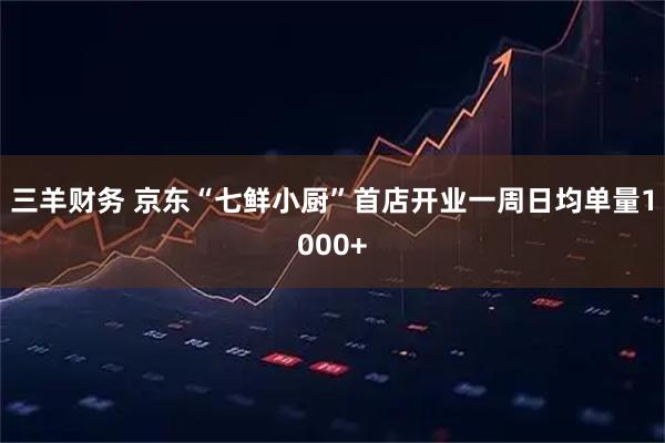 三羊财务 京东“七鲜小厨”首店开业一周日均单量1000+