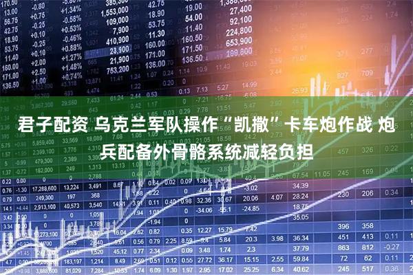 君子配资 乌克兰军队操作“凯撒”卡车炮作战 炮兵配备外骨骼系统减轻负担