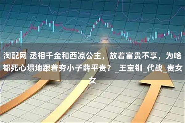 淘配网 丞相千金和西凉公主，放着富贵不享，为啥都死心塌地跟着穷小子薛平贵？_王宝钏_代战_贵女