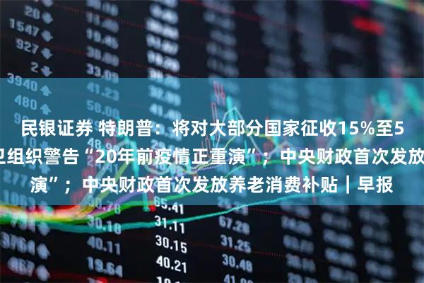 民银证券 特朗普：将对大部分国家征收15%至50%的简单关税；世卫组织警告“20年前疫情正重演”；中央财政首次发放养老消费补贴｜早报