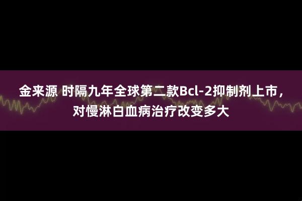 金来源 时隔九年全球第二款Bcl-2抑制剂上市，对慢淋白血病治疗改变多大