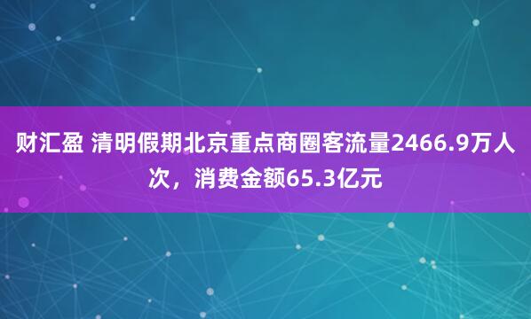财汇盈 清明假期北京重点商圈客流量2466.9万人次，消费金额65.3亿元