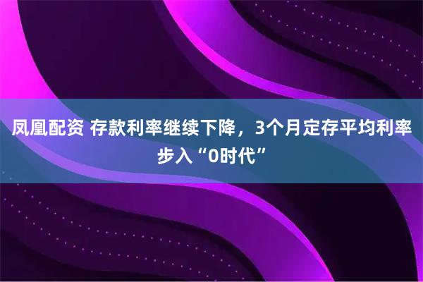 凤凰配资 存款利率继续下降，3个月定存平均利率步入“0时代”