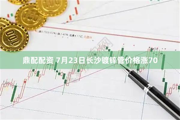 鼎配配资 7月23日长沙镀锌管价格涨70