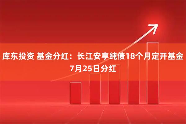库东投资 基金分红：长江安享纯债18个月定开基金7月25日分红