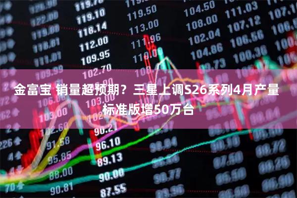 金富宝 销量超预期？三星上调S26系列4月产量 标准版增50万台