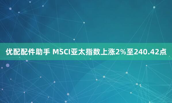 优配配件助手 MSCI亚太指数上涨2%至240.42点